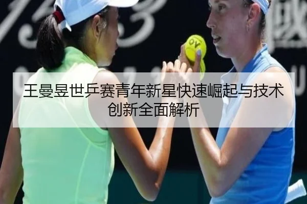 王曼昱世乒赛青年新星快速崛起与技术创新全面解析 | LEYU SPORTS